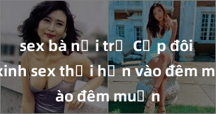 sex bà nội trợ Cặp đôi gái xinh sex thổi hồn vào đêm muộn