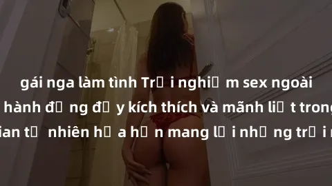 gái nga làm tình Trải nghiệm sex ngoài trời: những pha hành động đầy kích thích và mãnh liệt trong không gian tự nhiên hứa hẹn mang lại những trải nghiệm đáng nhớ cho cặp đôi