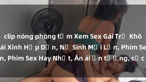 clip nóng phòng tắm Xem Sex Gái Trẻ Không Che - Clip Sex Gái Xinh Hấp Dẫn, Nữ Sinh Mới Lớn, Phim Sex Hay Nhất, Ân ái ấn tượng, cực kỳ kích thích.
