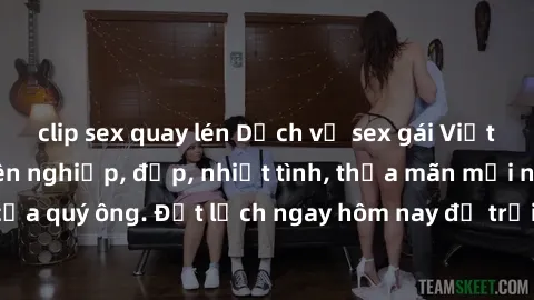 clip sex quay lén Dịch vụ sex gái Việt làm gái gọi chuyên nghiệp, đẹp, nhiệt tình, thỏa mãn mọi nhu cầu tình dục của quý ông. Đặt lịch ngay hôm nay để trải nghiệm sự sung sướng không giới hạn!