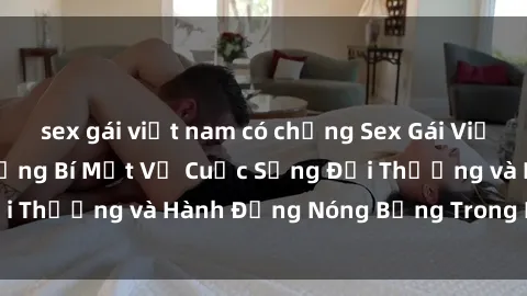 sex gái việt nam có chồng Sex Gái Việt Nam Sinh Viên: Những Bí Mật Về Cuộc Sống Đời Thường và Hành Động Nóng Bỏng Trong Phòng Trọ