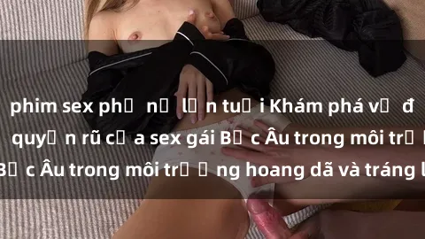 phim sex phụ nữ lớn tuổi Khám phá vẻ đẹp tự nhiên và sự quyến rũ của sex gái Bắc Âu trong môi trường hoang dã và tráng lệ