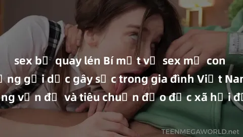 sex bị quay lén Bí mật về sex mẹ con Việt Nam: Hành động gợi dục gây sốc trong gia đình Việt Nam. Những vấn đề và tiêu chuẩn đạo đức xã hội đối với mối quan hệ mẹ con.