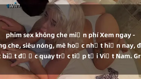 phim sex không che miễn phí Xem ngay - Sex Việt Nam không che, siêu nóng, mê hoặc nhất hiện nay, đặc biệt được quay trực tiếp tại Việt Nam. Grap ngay trước khi bị xóa!