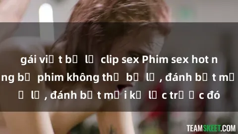 gái việt bị lộ clip sex Phim sex hot nhất năm  Top những bộ phim không thể bỏ lỡ, đánh bật mọi kỷ lục trước đó