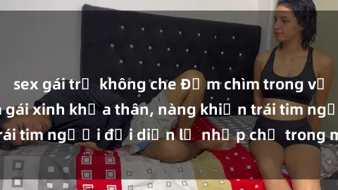 sex gái trẻ không che Đắm chìm trong vẻ đẹp tự nhiên của gái xinh khỏa thân, nàng khiến trái tim người đối diện lỡ nhịp chỉ trong một cái nhìn.