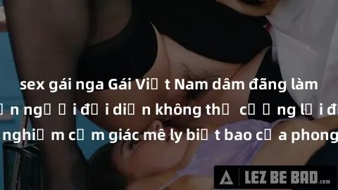 sex gái nga Gái Việt Nam dâm đãng làm tình say đắm, khiến người đối diện không thể cưỡng lại được. Hãy trải nghiệm cảm giác mê ly biết bao của phong cách yêu đương đậm chất dân tộc!