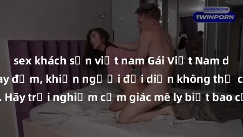 sex khách sạn việt nam Gái Việt Nam dâm đãng làm tình say đắm, khiến người đối diện không thể cưỡng lại được. Hãy trải nghiệm cảm giác mê ly biết bao của phong cách yêu đương đậm chất dân tộc!