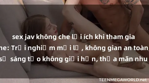 sex jav không che lợi ích khi tham gia sex online không che: Trải nghiệm mới lạ, không gian an toàn, sự sáng tạo không giới hạn, thỏa mãn nhu cầu tình dục của bạn.