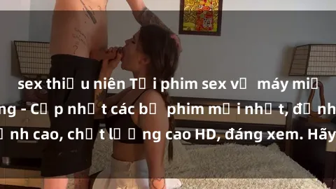 sex thiếu niên Tải phim sex về máy miễn phí và nhanh chóng - Cập nhật các bộ phim mới nhất, đỉnh cao, chất lượng cao HD, đáng xem. Hãy trải nghiệm ngay!