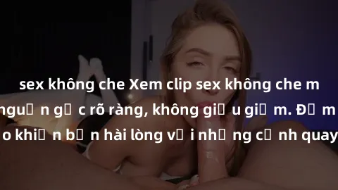 sex không che Xem clip sex không che mới - Nguồn gốc từ nguồn gốc rõ ràng, không giấu giếm. Đảm bảo khiến bạn hài lòng với những cảnh quay táo bạo và đầy kích thích.