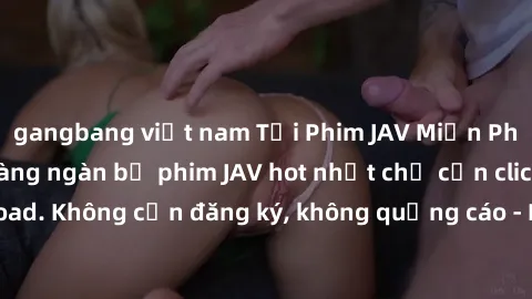 gangbang việt nam Tải Phim JAV Miễn Phí - Thưởng thức hàng ngàn bộ phim JAV hot nhất chỉ cần click download. Không cần đăng ký, không quảng cáo - Dễ dàng tải về và xem online!