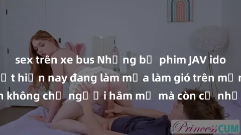 sex trên xe bus Những bộ phim JAV idol không che hot nhất hiện nay đang làm mưa làm gió trên mạng, hấp dẫn không chỉ người hâm mộ mà còn cả những ai mới tìm hiểu về thể loại này!
