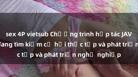 sex 4P vietsub Chương trình hợp tác JAV cho sinh viên đang tìm kiếm cơ hội thực tập và phát triển nghề nghiệp