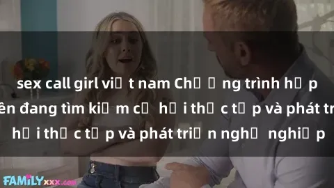 sex call girl việt nam Chương trình hợp tác JAV cho sinh viên đang tìm kiếm cơ hội thực tập và phát triển nghề nghiệp