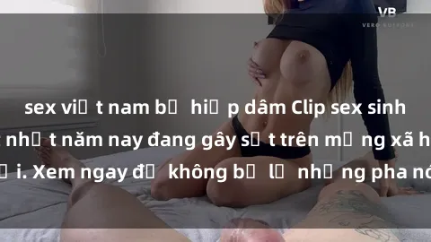 sex việt nam bị hiếp dâm Clip sex sinh viên mới nhất hot nhất năm nay đang gây sốt trên mạng xã hội. Xem ngay để không bỏ lỡ những pha nóng không thể bỏ qua!
