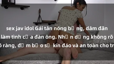 sex jav idol Gái tân nóng bỏng, dâm đãng thỏa mãn nhu cầu làm tình của đàn ông. Nhận dạng không rõ ràng, đảm bảo sự kín đáo và an toàn cho trải nghiệm tuyệt vời.