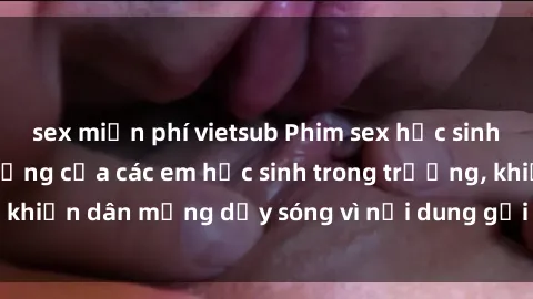 sex miễn phí vietsub Phim sex học sinh: Hành động nóng bỏng của các em học sinh trong trường, khiến dân mạng dậy sóng vì nội dung gợi cảm và kích thích.