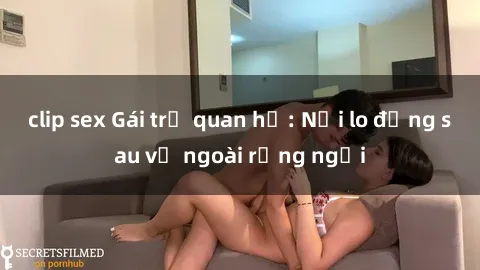 clip sex Gái trẻ quan hệ: Nỗi lo đằng sau vẻ ngoài rạng ngời