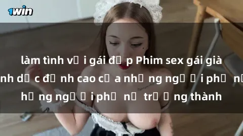 làm tình với gái đẹp Phim sex gái già: Trải nghiệm tình dục đỉnh cao của những người phụ nữ trưởng thành