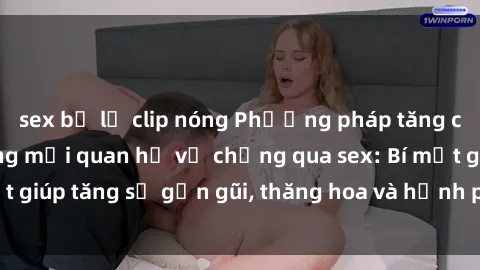 sex bị lộ clip nóng Phương pháp tăng cường gắn kết trong mối quan hệ vợ chồng qua sex: Bí mật giúp tăng sự gần gũi, thăng hoa và hạnh phúc cho cặp đôi