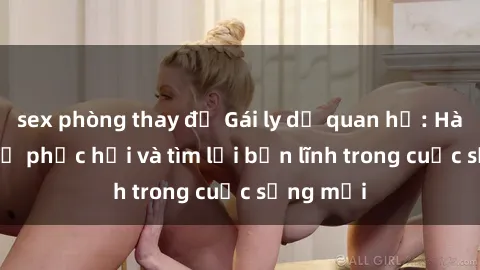 sex phòng thay đồ Gái ly dị quan hệ: Hành trình tự phục hồi và tìm lại bản lĩnh trong cuộc sống mới