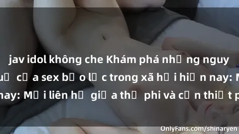 jav idol không che Khám phá những nguyên nhân và hậu quả của sex bạo lực trong xã hội hiện nay: Mối liên hệ giữa thị phi và cần thiết phải ngăn chặn.