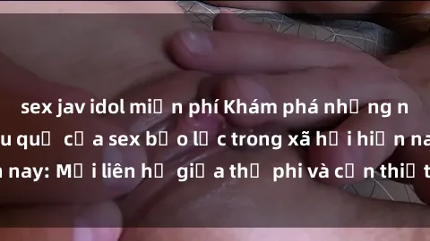 sex jav idol miễn phí Khám phá những nguyên nhân và hậu quả của sex bạo lực trong xã hội hiện nay: Mối liên hệ giữa thị phi và cần thiết phải ngăn chặn.