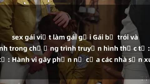 sex gái việt làm gái gọi Gái bị trói và bị ép buộc làm tình trong chương trình truyền hình thực tế: Hành vi gây phẫn nộ của các nhà sản xuất và người xem.