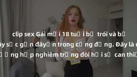 clip sex Gái mới 18 tuổi bị trói và bị hiếp dâm: Vụ án gây sốc gần đâyến trong cộng đồng. Đây là một trường hợp nghiêm trọng đòi hỏi sự can thiệp mạnh mẽ từ phía công lý.