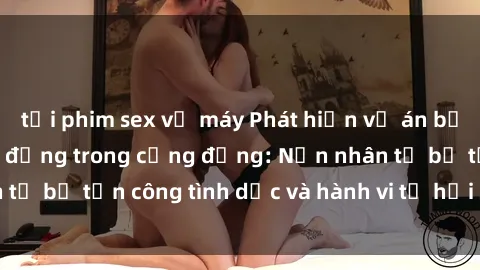 tải phim sex về máy Phát hiện vụ án bạo dâm sex gây chấn động trong cộng đồng: Nạn nhân tố bị tấn công tình dục và hành vi tệ hại được tiết lộ