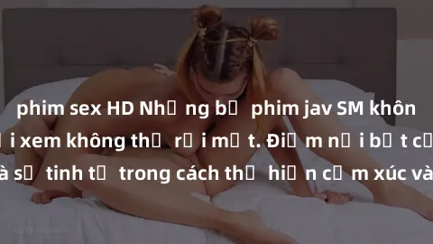 phim sex HD Những bộ phim jav SM không che khiến người xem không thể rời mắt. Điểm nổi bật của thể loại này là sự tinh tế trong cách thể hiện cảm xúc và sự hấp dẫn của những cảnh quay.