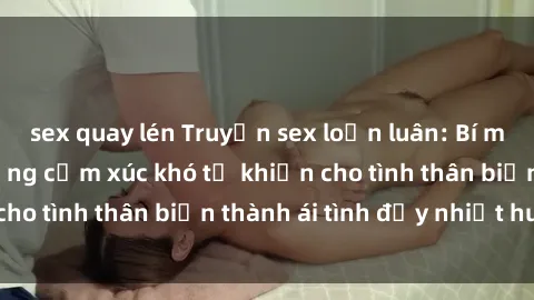 sex quay lén Truyện sex loạn luân: Bí mật gia đình và những cảm xúc khó tả khiến cho tình thân biến thành ái tình đầy nhiệt huyết