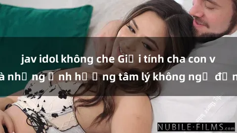 jav idol không che Giới tính cha con và những ảnh hưởng tâm lý không ngờ đến