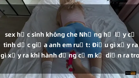 sex học sinh không che Những hệ lụy của việc có quan hệ tình dục giữa anh em ruột: Điều gì xảy ra khi hành động cấm kỵ diễn ra trong gia đình?