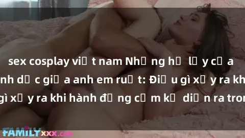 sex cosplay việt nam Những hệ lụy của việc có quan hệ tình dục giữa anh em ruột: Điều gì xảy ra khi hành động cấm kỵ diễn ra trong gia đình?