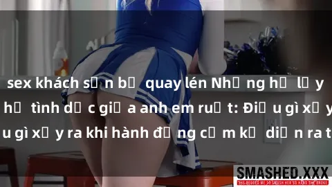 sex khách sạn bị quay lén Những hệ lụy của việc có quan hệ tình dục giữa anh em ruột: Điều gì xảy ra khi hành động cấm kỵ diễn ra trong gia đình?