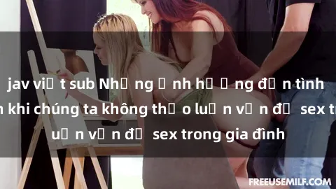 jav việt sub Những ảnh hưởng đến tình cảm gia đình khi chúng ta không thảo luận vấn đề sex trong gia đình