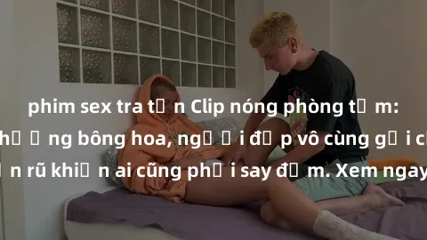 phim sex tra tấn Clip nóng phòng tắm: Hít thở nồng nàn hương bông hoa, người đẹp vô cùng gợi cảm và quyến rũ khiến ai cũng phải say đắm. Xem ngay để trải nghiệm điều đặc biệt!