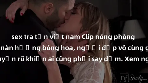 sex tra tấn việt nam Clip nóng phòng tắm: Hít thở nồng nàn hương bông hoa, người đẹp vô cùng gợi cảm và quyến rũ khiến ai cũng phải say đắm. Xem ngay để trải nghiệm điều đặc biệt!