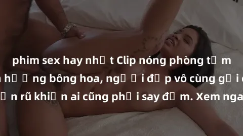 phim sex hay nhất Clip nóng phòng tắm: Hít thở nồng nàn hương bông hoa, người đẹp vô cùng gợi cảm và quyến rũ khiến ai cũng phải say đắm. Xem ngay để trải nghiệm điều đặc biệt!