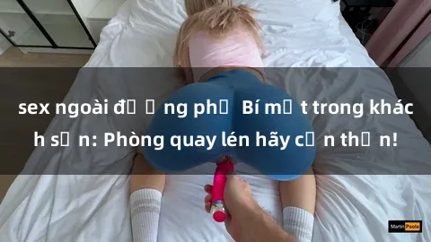 sex ngoài đường phố Bí mật trong khách sạn: Phòng quay lén hãy cẩn thận!