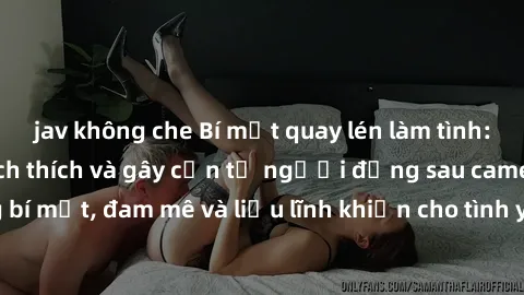 jav không che Bí mật quay lén làm tình: Câu chuyện đầy kích thích và gây cấn từ người đứng sau camera. Hành động bí mật, đam mê và liều lĩnh khiến cho tình yêu trở nên mãnh liệt hơn bao giờ hết.