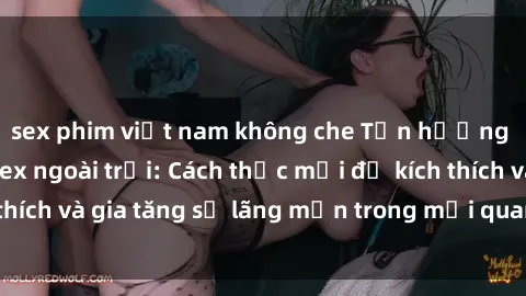 sex phim việt nam không che Tận hưởng khoái cảm với sex ngoài trời: Cách thức mới để kích thích và gia tăng sự lãng mạn trong mối quan hệ của bạn!