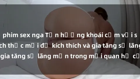 phim sex nga Tận hưởng khoái cảm với sex ngoài trời: Cách thức mới để kích thích và gia tăng sự lãng mạn trong mối quan hệ của bạn!