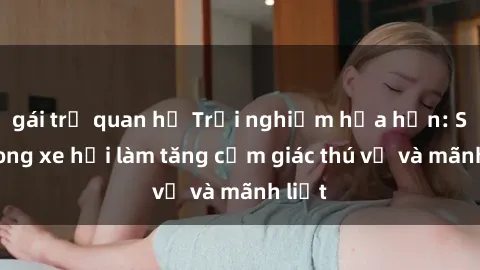 gái trẻ quan hệ Trải nghiệm hứa hẹn: Sex trong xe hơi làm tăng cảm giác thú vị và mãnh liệt