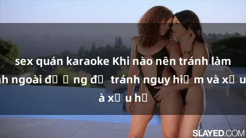 sex quán karaoke Khi nào nên tránh làm tình ngoài đường để tránh nguy hiểm và xấu hổ