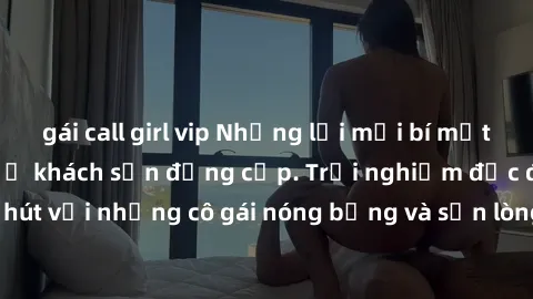 gái call girl vip Những lời mời bí mật: Gái Việt làm tình ở khách sạn đẳng cấp. Trải nghiệm độc đáo và cuốn hút với những cô gái nóng bỏng và sẵn lòng thỏa mãn mọi nhu cầu của bạn.