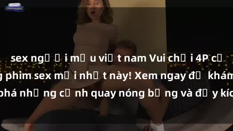 sex người mẫu việt nam Vui chơi 4P cực kỳ hấp dẫn trong phim sex mới nhất này! Xem ngay để khám phá những cảnh quay nóng bỏng và đầy kích thích của bộ phim này!