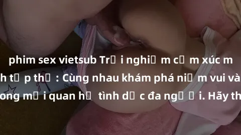 phim sex vietsub Trải nghiệm cảm xúc mới mẻ với làm tình tập thể: Cùng nhau khám phá niềm vui và sự mãnh liệt trong mối quan hệ tình dục đa người. Hãy thử ngay để biết cảm giác thú vị này!